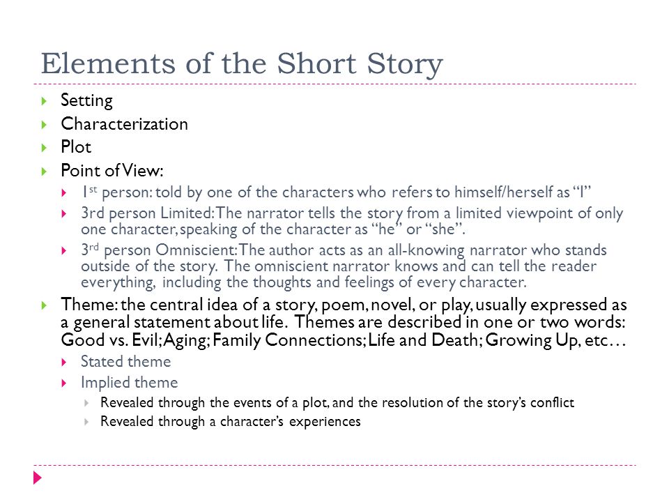 Elements of the Short Story  Setting  Characterization  Plot  Point of View:  1 st person: told by one of the characters who refers to himself/herself as I  3rd person Limited: The narrator tells the story from a limited viewpoint of only one character, speaking of the character as he or she .