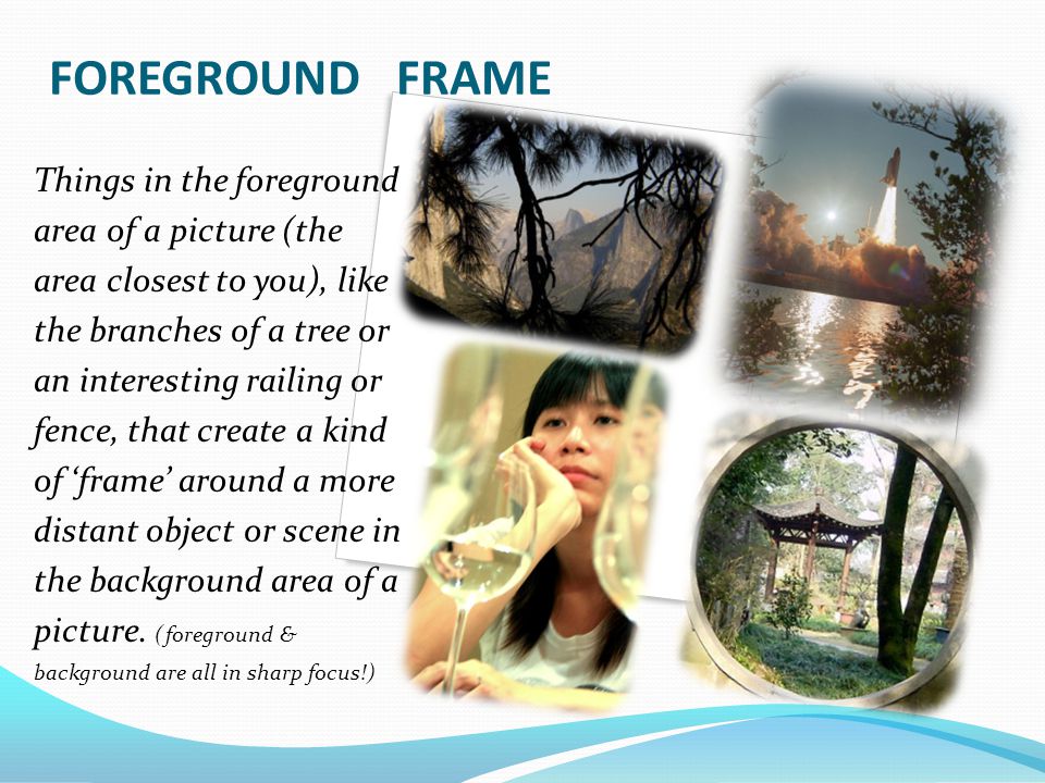 FOREGROUND FRAME Things in the foreground area of a picture (the area closest to you), like the branches of a tree or an interesting railing or fence, that create a kind of ‘frame’ around a more distant object or scene in the background area of a picture.