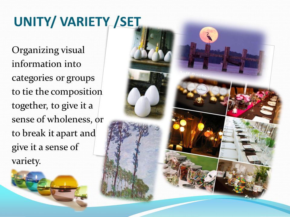 UNITY/ VARIETY /SET Organizing visual information into categories or groups to tie the composition together, to give it a sense of wholeness, or to break it apart and give it a sense of variety.