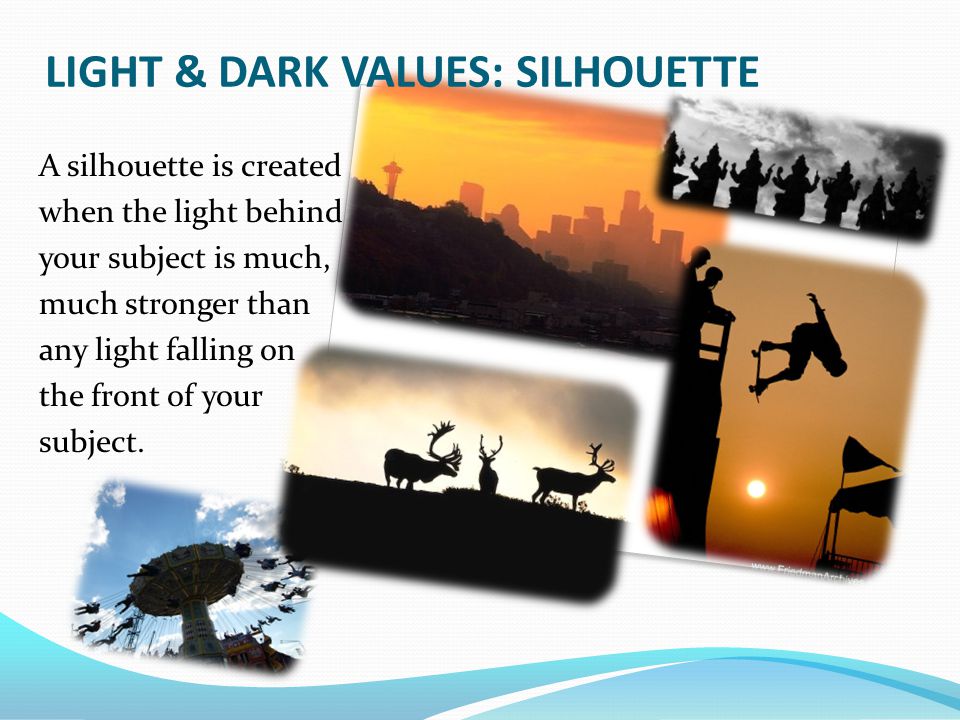 LIGHT & DARK VALUES: SILHOUETTE A silhouette is created when the light behind your subject is much, much stronger than any light falling on the front of your subject.