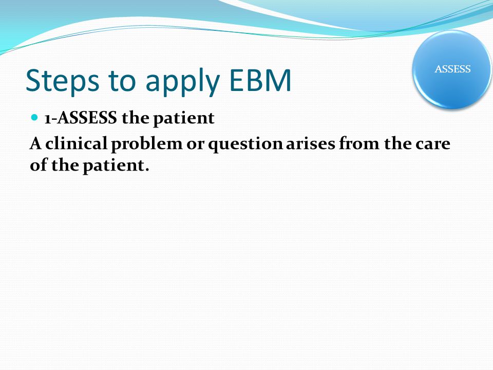 Steps to apply EBM 1-ASSESS the patient A clinical problem or question arises from the care of the patient.