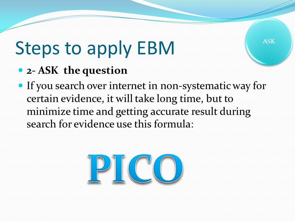Steps to apply EBM 2- ASK the question If you search over internet in non-systematic way for certain evidence, it will take long time, but to minimize time and getting accurate result during search for evidence use this formula: ASK