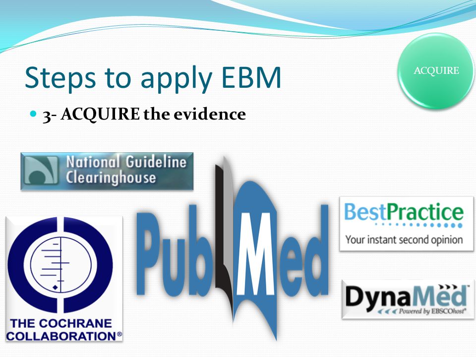 Steps to apply EBM 3- ACQUIRE the evidence ACQUIRE