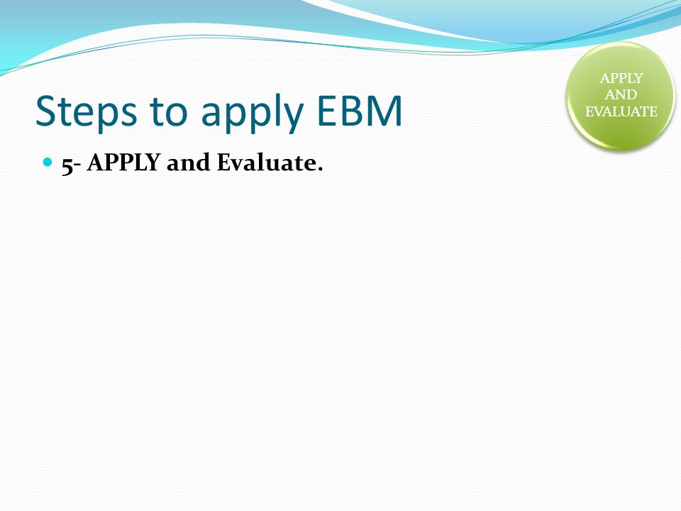 Steps to apply EBM 5- APPLY and Evaluate. APPLY AND EVALUATE