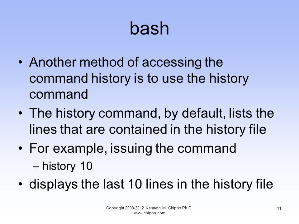 bash Another method of accessing the command history is to use the history command The history command, by default, lists the lines that are contained in the history file For example, issuing the command –history 10 displays the last 10 lines in the history file Copyright Kenneth M.