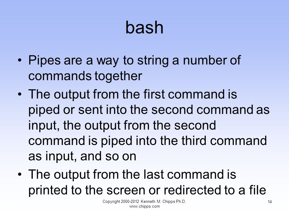 bash Pipes are a way to string a number of commands together The output from the first command is piped or sent into the second command as input, the output from the second command is piped into the third command as input, and so on The output from the last command is printed to the screen or redirected to a file Copyright Kenneth M.