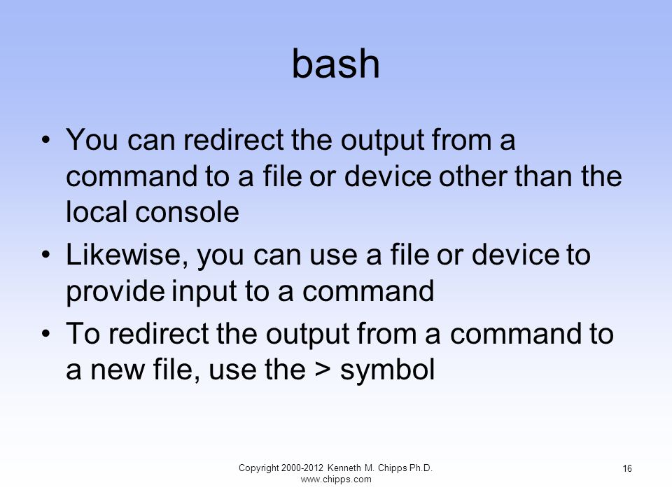 bash You can redirect the output from a command to a file or device other than the local console Likewise, you can use a file or device to provide input to a command To redirect the output from a command to a new file, use the > symbol Copyright Kenneth M.