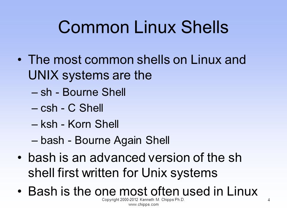 Common Linux Shells The most common shells on Linux and UNIX systems are the –sh - Bourne Shell –csh - C Shell –ksh - Korn Shell –bash - Bourne Again Shell bash is an advanced version of the sh shell first written for Unix systems Bash is the one most often used in Linux Copyright Kenneth M.