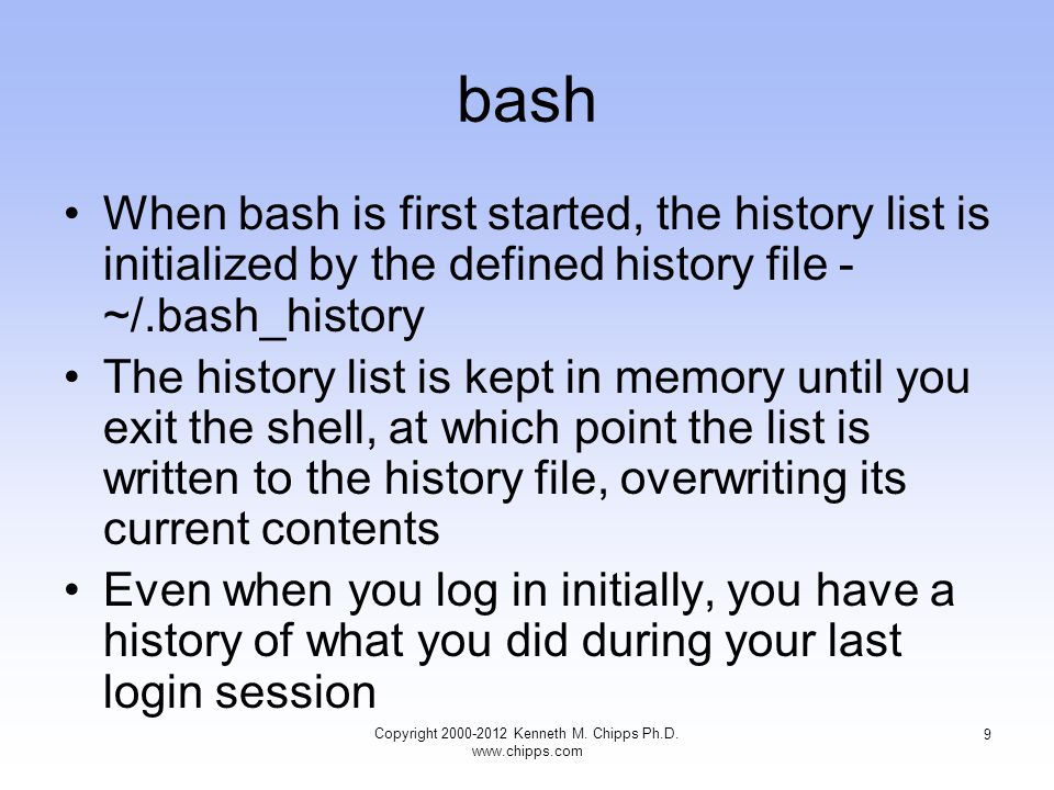bash When bash is first started, the history list is initialized by the defined history file - ~/.bash_history The history list is kept in memory until you exit the shell, at which point the list is written to the history file, overwriting its current contents Even when you log in initially, you have a history of what you did during your last login session Copyright Kenneth M.