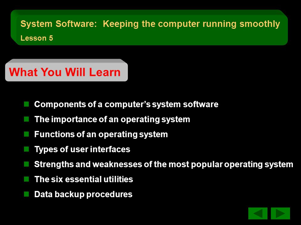 What You Will Learn Components of a computer’s system software The importance of an operating system Functions of an operating system Types of user interfaces Strengths and weaknesses of the most popular operating system The six essential utilities Data backup procedures System Software: Keeping the computer running smoothly Lesson 5