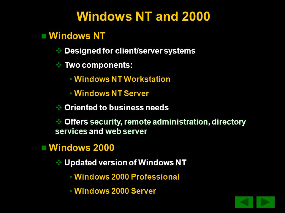 Windows NT and 2000 Windows NT  Designed for client/server systems  Two components: Windows NT Workstation Windows NT Server  Oriented to business needs  Offers security, remote administration, directory services and web server Windows 2000  Updated version of Windows NT Windows 2000 Professional Windows 2000 Server
