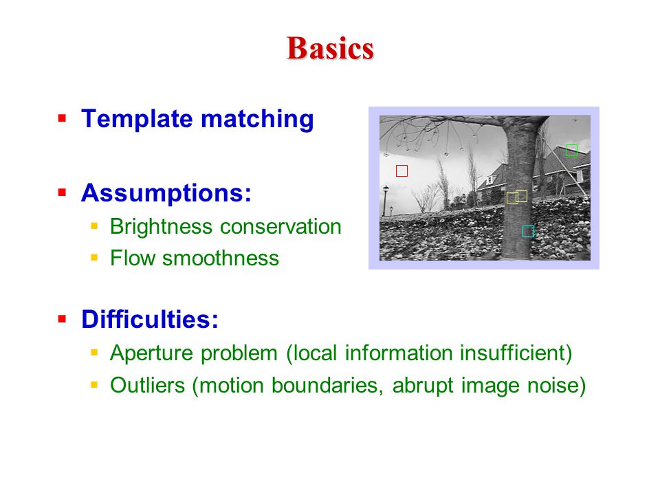 Basics  Template matching  Assumptions:  Brightness conservation  Flow smoothness  Difficulties:  Aperture problem (local information insufficient)  Outliers (motion boundaries, abrupt image noise)