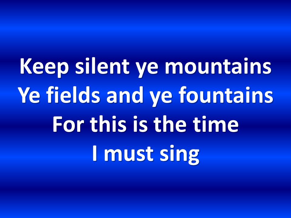 Keep silent ye mountains Ye fields and ye fountains For this is the time I must sing