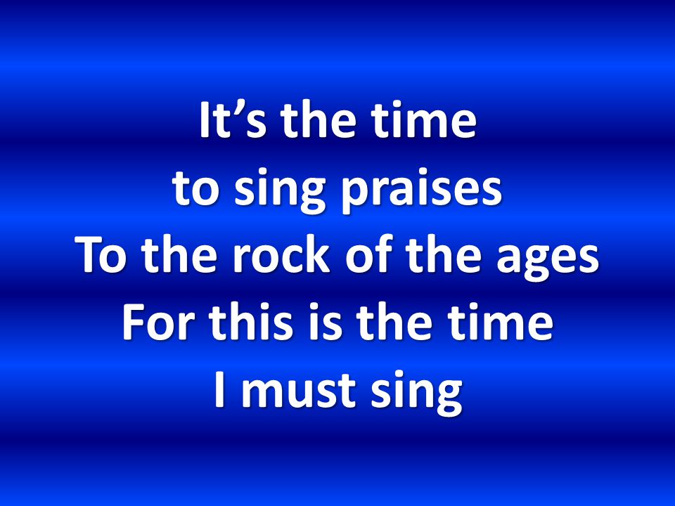 It’s the time to sing praises To the rock of the ages For this is the time I must sing
