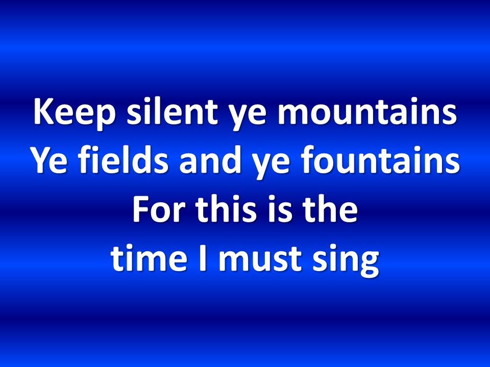 Keep silent ye mountains Ye fields and ye fountains For this is the time I must sing