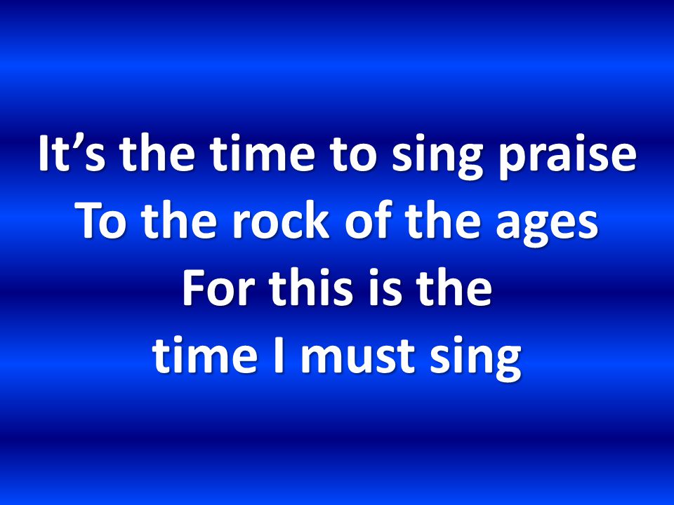 It’s the time to sing praise To the rock of the ages For this is the time I must sing
