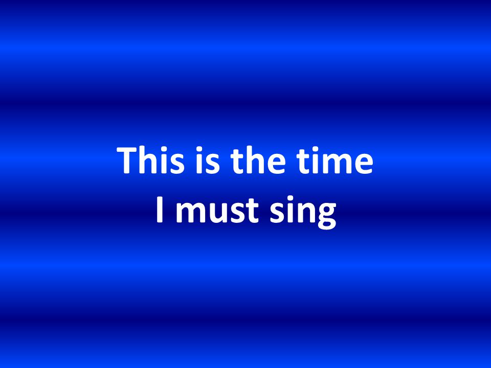 This is the time I must sing