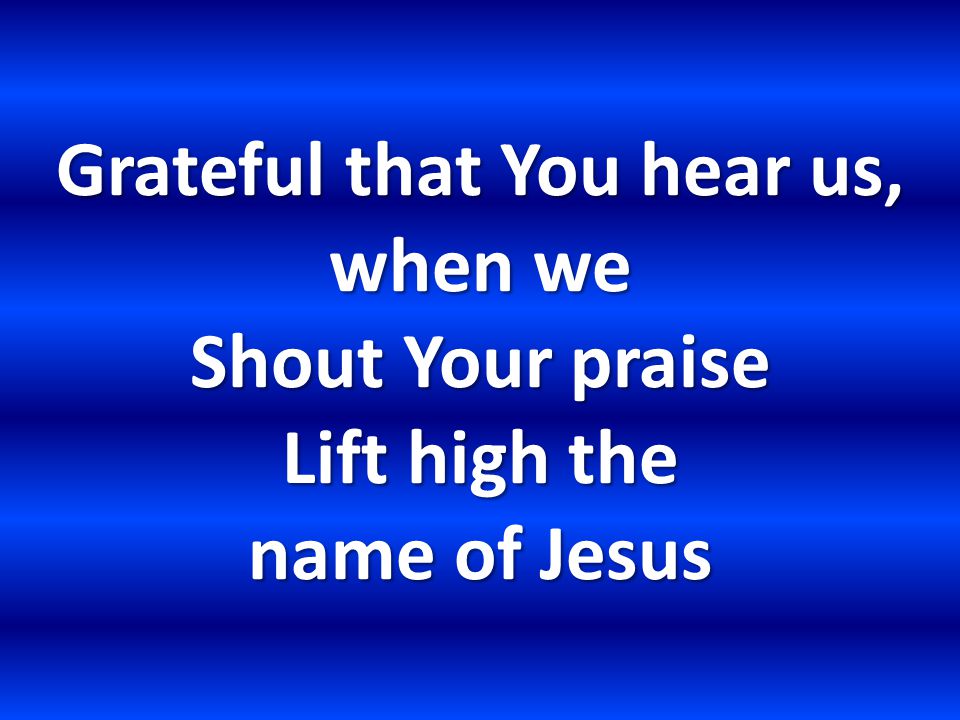 Grateful that You hear us, when we Shout Your praise Lift high the name of Jesus