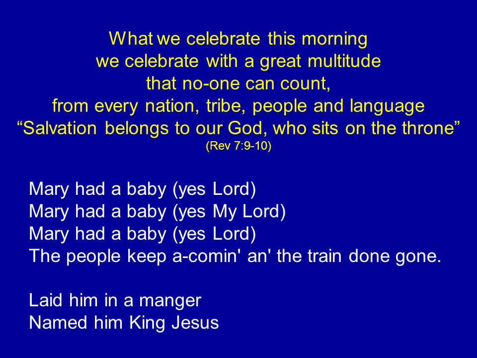 What we celebrate this morning we celebrate with a great multitude that no-one can count, from every nation, tribe, people and language Salvation belongs to our God, who sits on the throne (Rev 7:9-10) Mary had a baby (yes Lord) Mary had a baby (yes My Lord) Mary had a baby (yes Lord) The people keep a-comin an the train done gone.