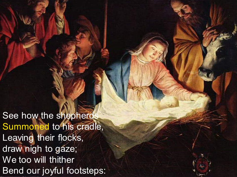 See how the shepherds Summoned to his cradle, Leaving their flocks, draw nigh to gaze; We too will thither Bend our joyful footsteps: