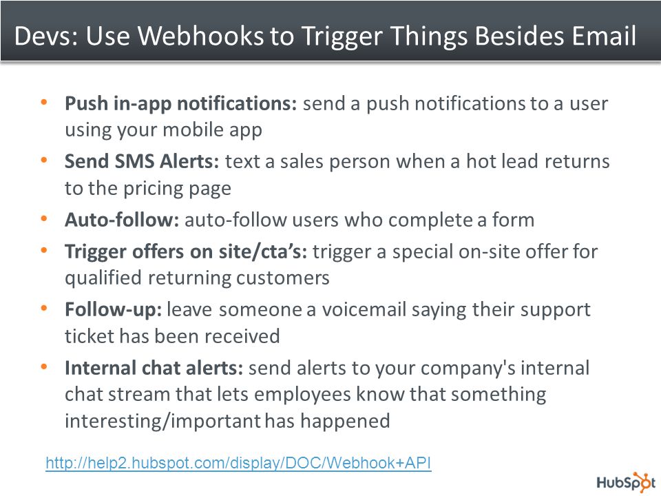 Devs: Use Webhooks to Trigger Things Besides  Push in-app notifications: send a push notifications to a user using your mobile app Send SMS Alerts: text a sales person when a hot lead returns to the pricing page Auto-follow: auto-follow users who complete a form Trigger offers on site/cta’s: trigger a special on-site offer for qualified returning customers Follow-up: leave someone a voic saying their support ticket has been received Internal chat alerts: send alerts to your company s internal chat stream that lets employees know that something interesting/important has happened