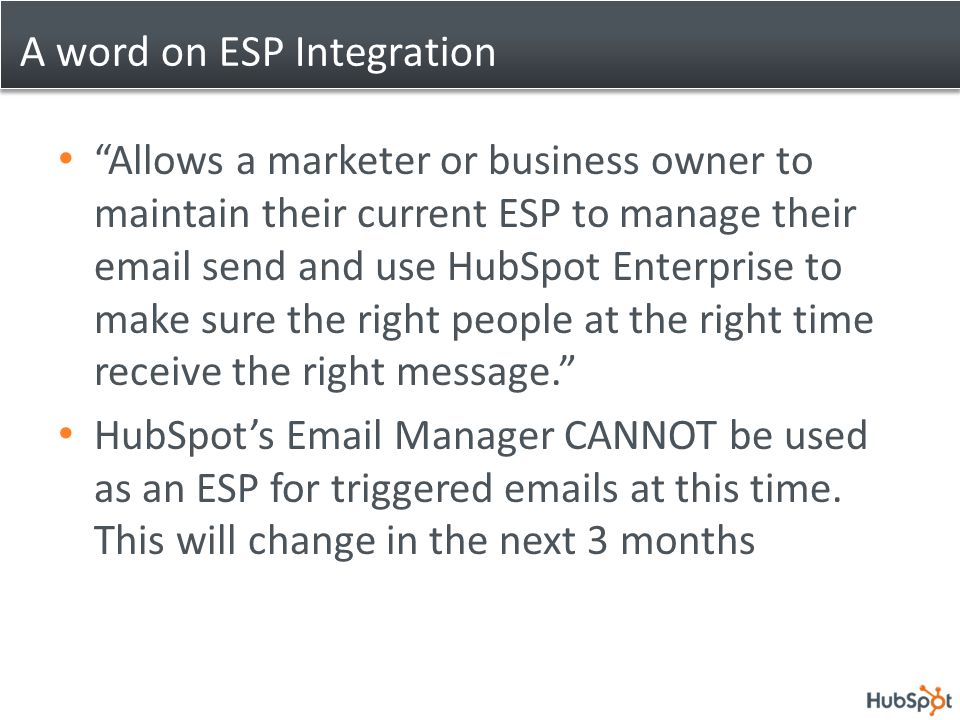 A word on ESP Integration Allows a marketer or business owner to maintain their current ESP to manage their  send and use HubSpot Enterprise to make sure the right people at the right time receive the right message. HubSpot’s  Manager CANNOT be used as an ESP for triggered  s at this time.