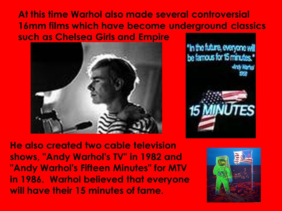 At this time Warhol also made several controversial 16mm films which have become underground classics such as Chelsea Girls and Empire He also created two cable television shows, Andy Warhol s TV in 1982 and Andy Warhol s Fifteen Minutes for MTV in 1986.