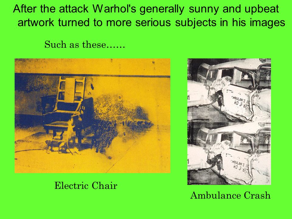 After the attack Warhol s generally sunny and upbeat artwork turned to more serious subjects in his images Such as these…… Electric Chair Ambulance Crash