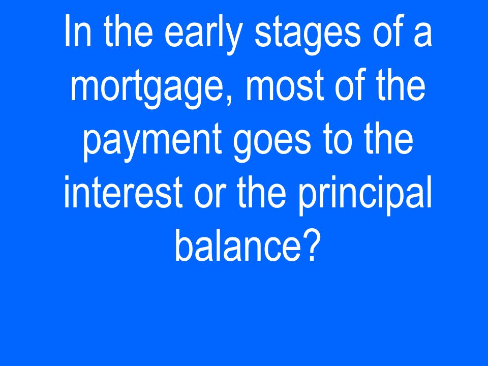 In the early stages of a mortgage, most of the payment goes to the interest or the principal balance