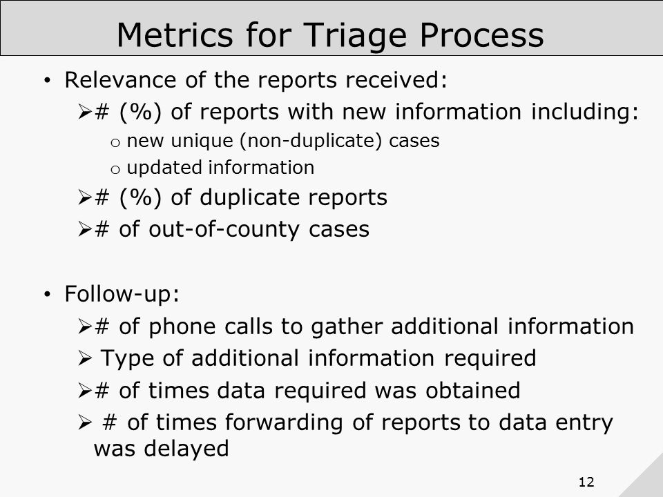 12 Metrics for Triage Process Relevance of the reports received:  # (%) of reports with new information including: o new unique (non-duplicate) cases o updated information  # (%) of duplicate reports  # of out-of-county cases Follow-up:  # of phone calls to gather additional information  Type of additional information required  # of times data required was obtained  # of times forwarding of reports to data entry was delayed Time to review a report and determine that condition is reportable and relevant for Salt Lake County