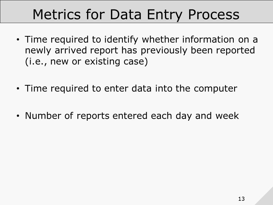 13 Metrics for Data Entry Process Time required to identify whether information on a newly arrived report has previously been reported (i.e., new or existing case) Time required to enter data into the computer Number of reports entered each day and week