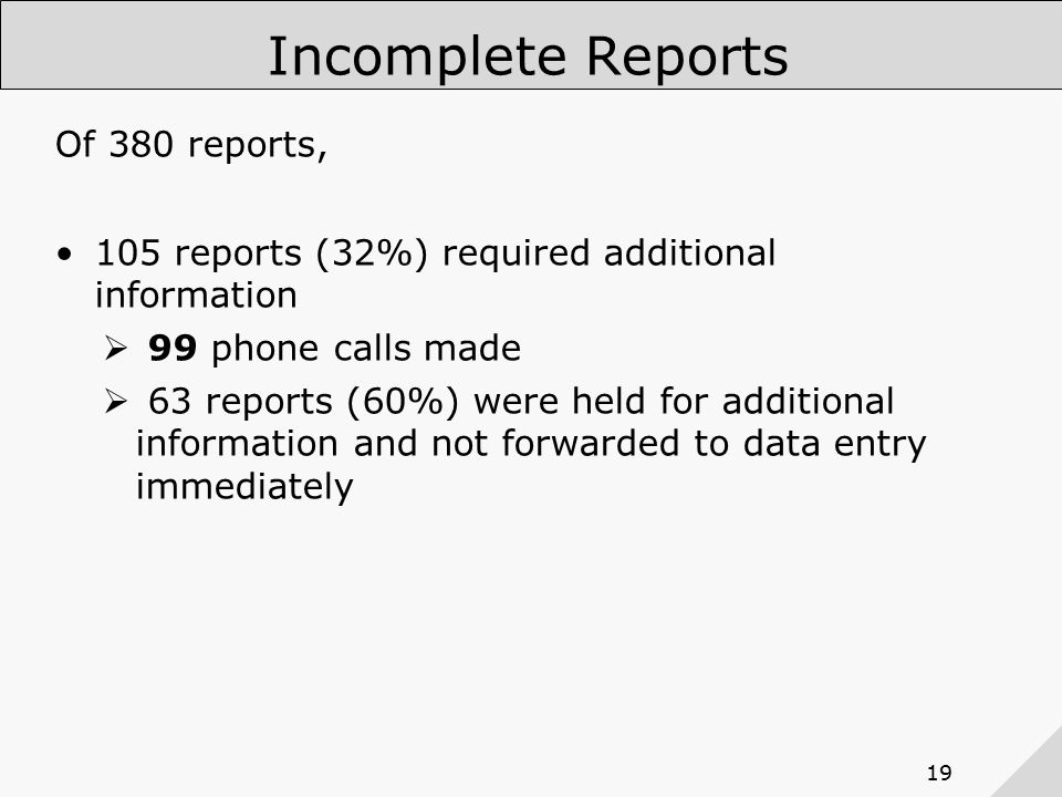 19 Incomplete Reports Of 380 reports, 105 reports (32%) required additional information  99 phone calls made  63 reports (60%) were held for additional information and not forwarded to data entry immediately