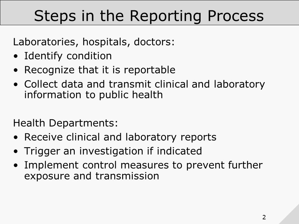 2 Steps in the Reporting Process Laboratories, hospitals, doctors: Identify condition Recognize that it is reportable Collect data and transmit clinical and laboratory information to public health Health Departments: Receive clinical and laboratory reports Trigger an investigation if indicated Implement control measures to prevent further exposure and transmission