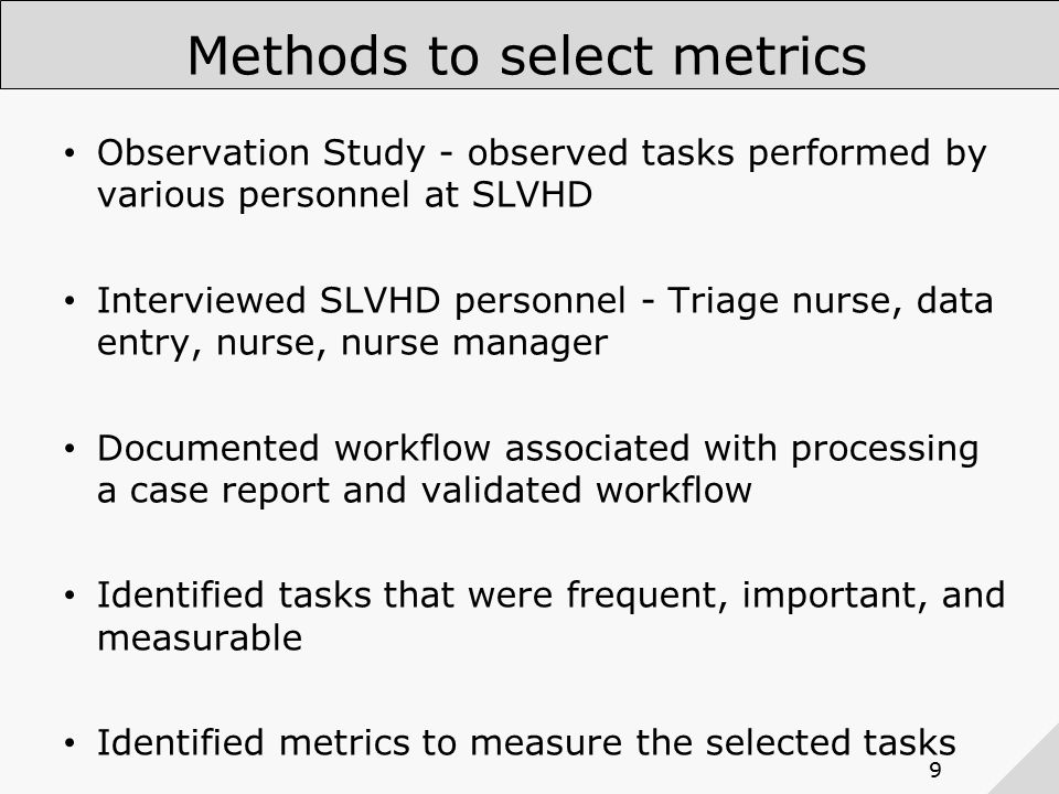 9 Methods to select metrics Observation Study - observed tasks performed by various personnel at SLVHD Interviewed SLVHD personnel - Triage nurse, data entry, nurse, nurse manager Documented workflow associated with processing a case report and validated workflow Identified tasks that were frequent, important, and measurable Identified metrics to measure the selected tasks