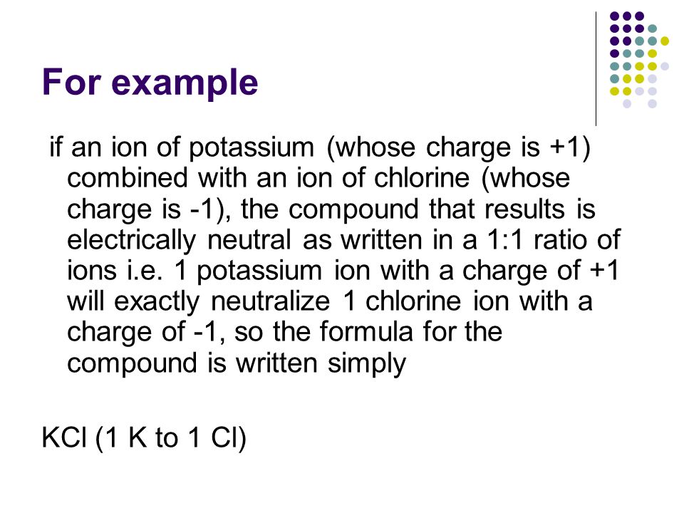 For example if an ion of potassium (whose charge is +1) combined with an ion of chlorine (whose charge is -1), the compound that results is electrically neutral as written in a 1:1 ratio of ions i.e.