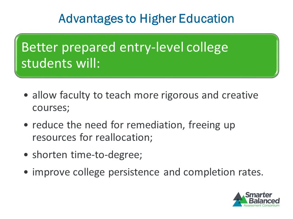 Advantages to Higher Education Better prepared entry-level college students will: allow faculty to teach more rigorous and creative courses; reduce the need for remediation, freeing up resources for reallocation; shorten time-to-degree; improve college persistence and completion rates.