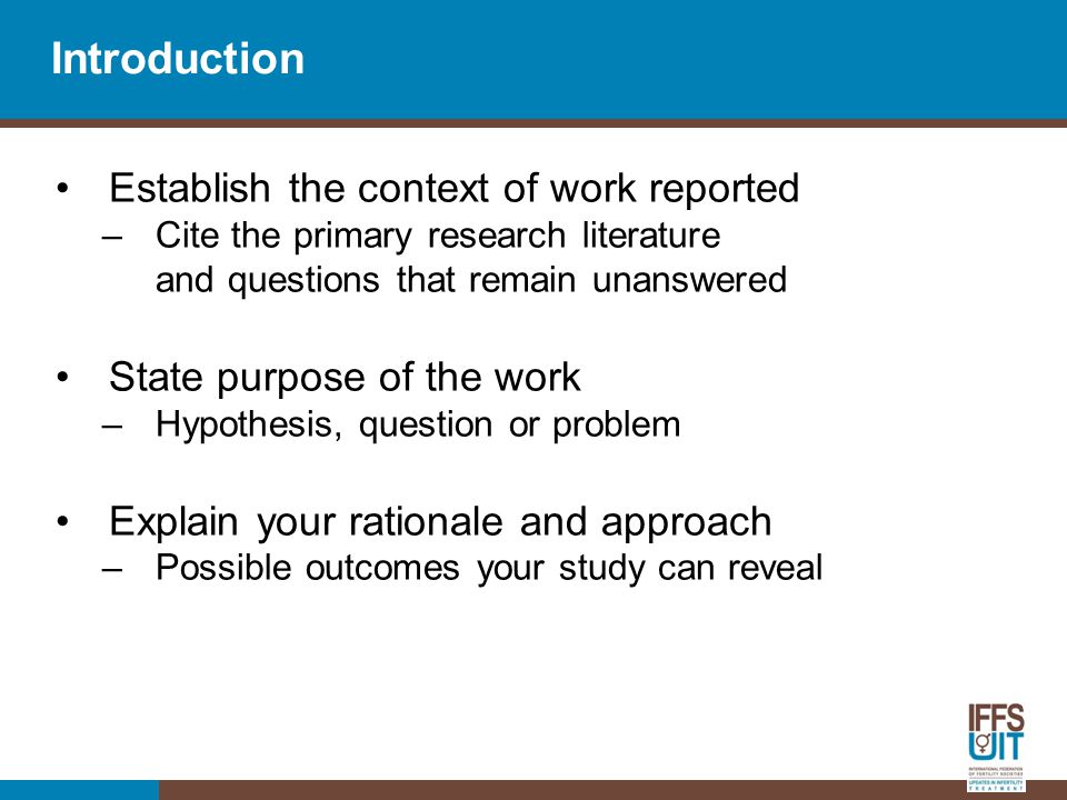 Introduction Establish the context of work reported –Cite the primary research literature and questions that remain unanswered State purpose of the work –Hypothesis, question or problem Explain your rationale and approach –Possible outcomes your study can reveal