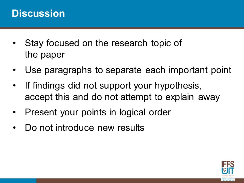 Discussion Stay focused on the research topic of the paper Use paragraphs to separate each important point If findings did not support your hypothesis, accept this and do not attempt to explain away Present your points in logical order Do not introduce new results