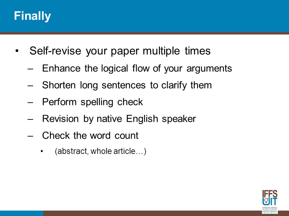 Finally Self-revise your paper multiple times –Enhance the logical flow of your arguments –Shorten long sentences to clarify them –Perform spelling check –Revision by native English speaker –Check the word count (abstract, whole article…)