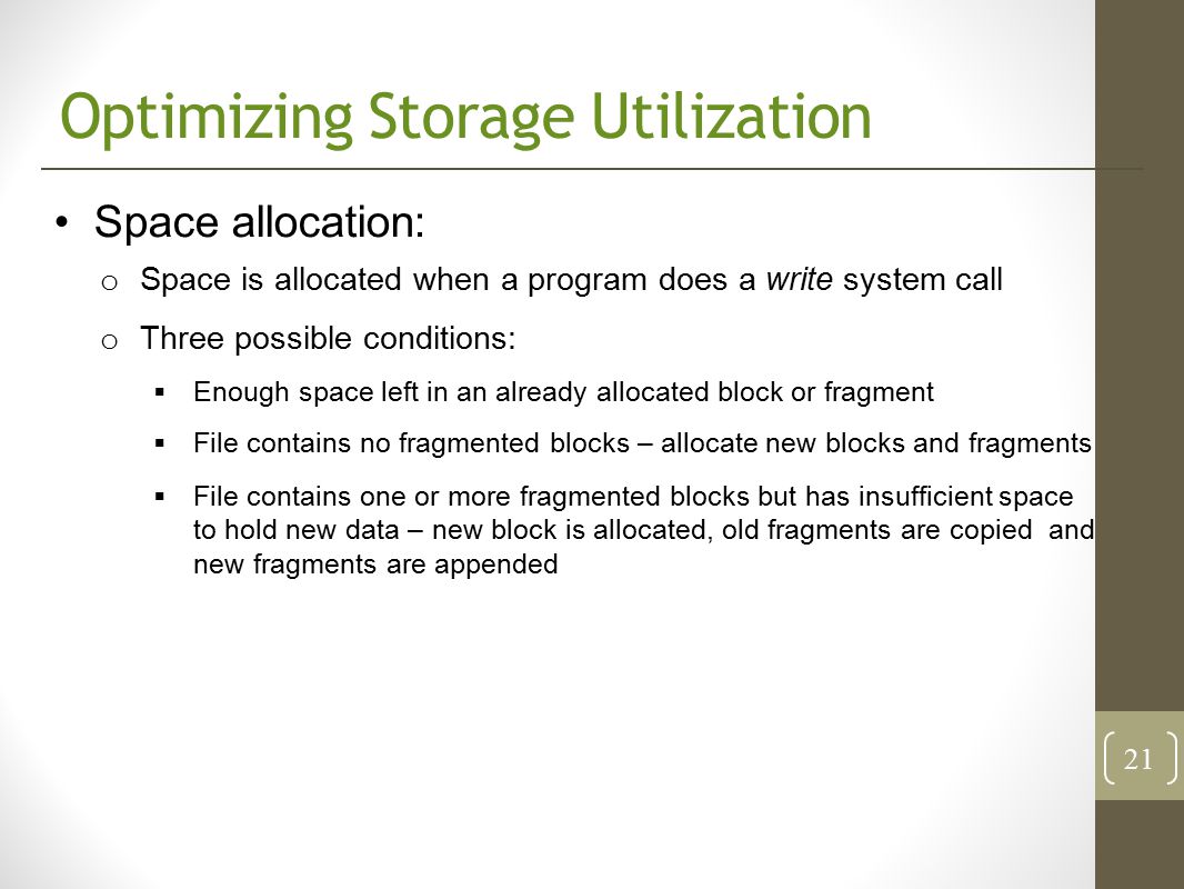 Optimizing Storage Utilization Space allocation: o Space is allocated when a program does a write system call o Three possible conditions:  Enough space left in an already allocated block or fragment  File contains no fragmented blocks – allocate new blocks and fragments  File contains one or more fragmented blocks but has insufficient space to hold new data – new block is allocated, old fragments are copied and new fragments are appended 21