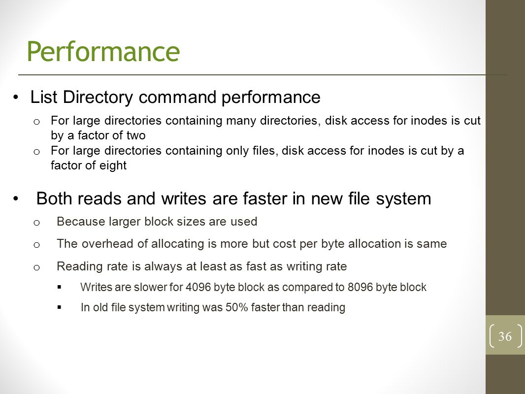 Performance List Directory command performance o For large directories containing many directories, disk access for inodes is cut by a factor of two o For large directories containing only files, disk access for inodes is cut by a factor of eight Both reads and writes are faster in new file system o Because larger block sizes are used o The overhead of allocating is more but cost per byte allocation is same o Reading rate is always at least as fast as writing rate  Writes are slower for 4096 byte block as compared to 8096 byte block  In old file system writing was 50% faster than reading 36