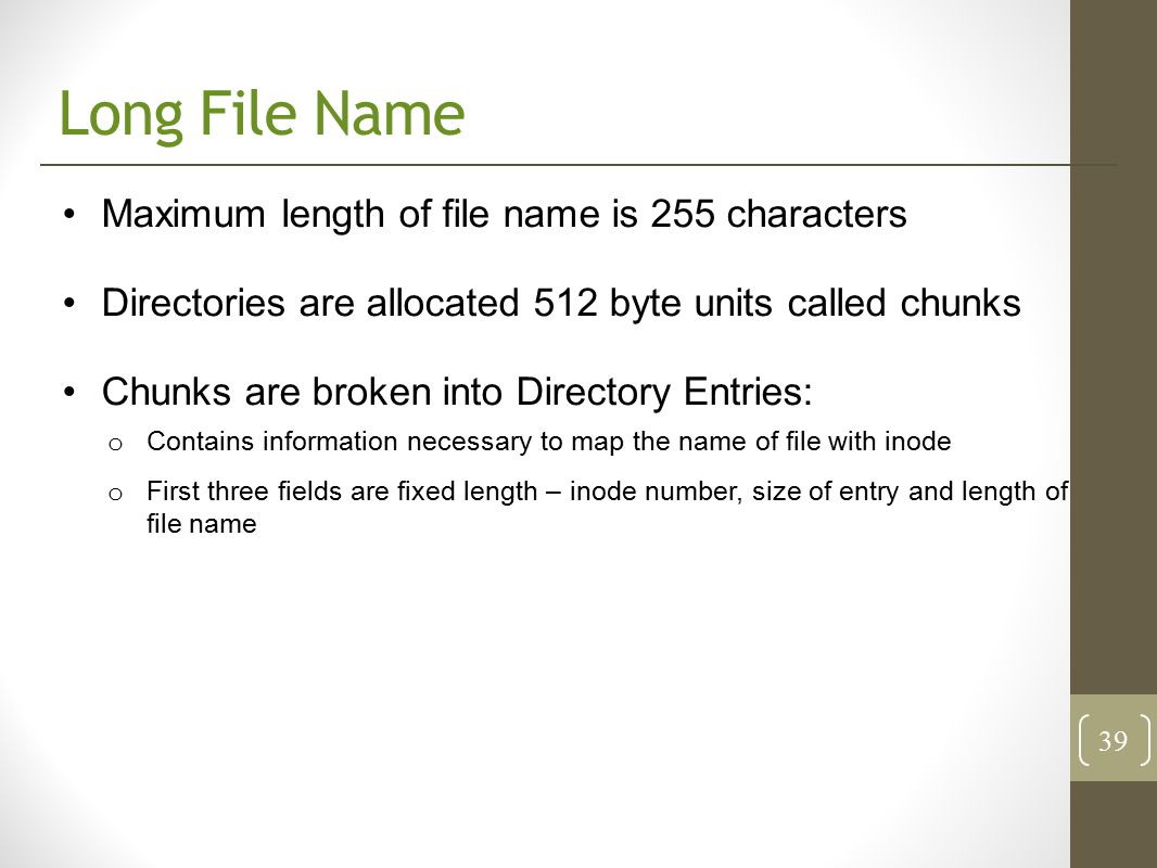 Long File Name Maximum length of file name is 255 characters Directories are allocated 512 byte units called chunks Chunks are broken into Directory Entries: o Contains information necessary to map the name of file with inode o First three fields are fixed length – inode number, size of entry and length of file name 39