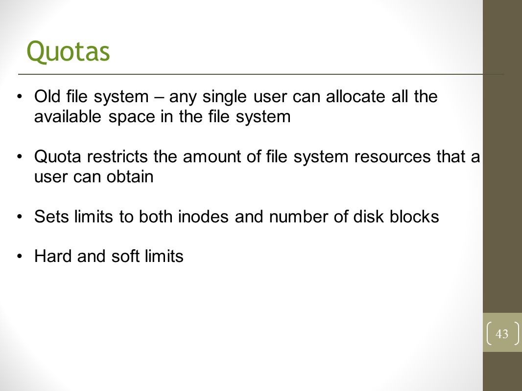 Quotas Old file system – any single user can allocate all the available space in the file system Quota restricts the amount of file system resources that a user can obtain Sets limits to both inodes and number of disk blocks Hard and soft limits 43
