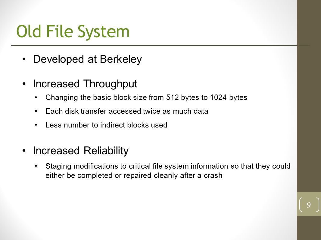 Old File System Developed at Berkeley Increased Throughput Changing the basic block size from 512 bytes to 1024 bytes Each disk transfer accessed twice as much data Less number to indirect blocks used Increased Reliability Staging modifications to critical file system information so that they could either be completed or repaired cleanly after a crash 9
