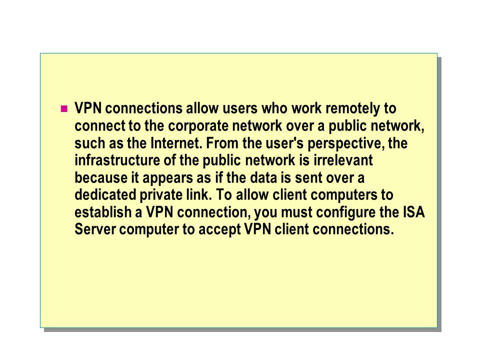 VPN connections allow users who work remotely to connect to the corporate network over a public network, such as the Internet.
