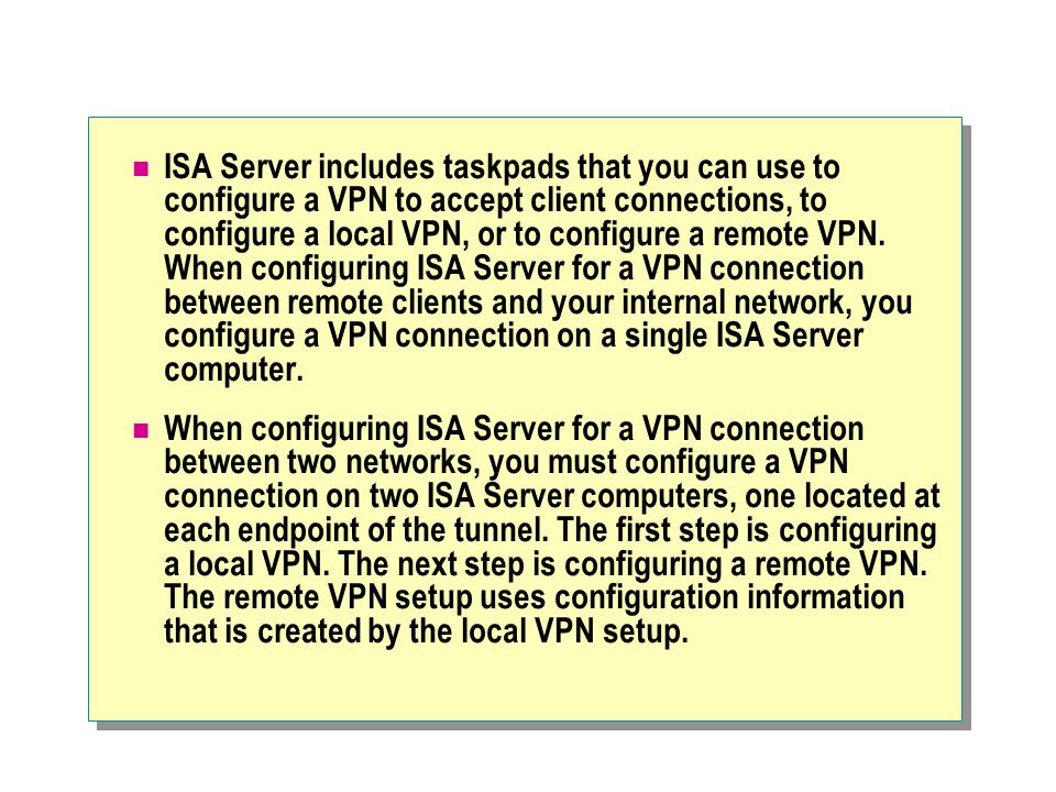 ISA Server includes taskpads that you can use to configure a VPN to accept client connections, to configure a local VPN, or to configure a remote VPN.
