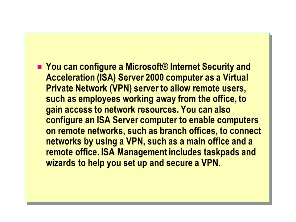 You can configure a Microsoft® Internet Security and Acceleration (ISA) Server 2000 computer as a Virtual Private Network (VPN) server to allow remote users, such as employees working away from the office, to gain access to network resources.
