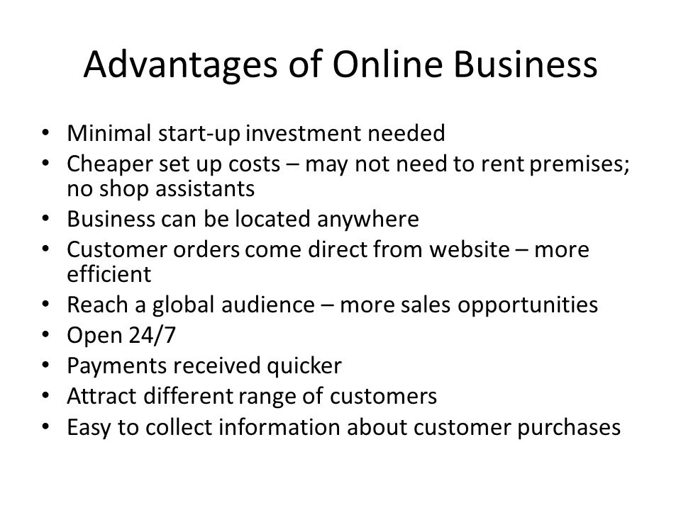 Advantages of Online Business Minimal start-up investment needed Cheaper set up costs – may not need to rent premises; no shop assistants Business can be located anywhere Customer orders come direct from website – more efficient Reach a global audience – more sales opportunities Open 24/7 Payments received quicker Attract different range of customers Easy to collect information about customer purchases