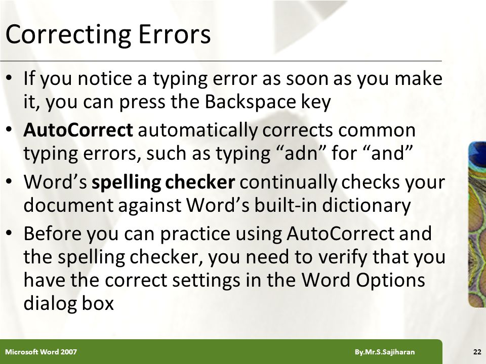 XP Correcting Errors If you notice a typing error as soon as you make it, you can press the Backspace key AutoCorrect automatically corrects common typing errors, such as typing adn for and Word’s spelling checker continually checks your document against Word’s built-in dictionary Before you can practice using AutoCorrect and the spelling checker, you need to verify that you have the correct settings in the Word Options dialog box 22Microsoft Word 2007 By.Mr.S.Sajiharan