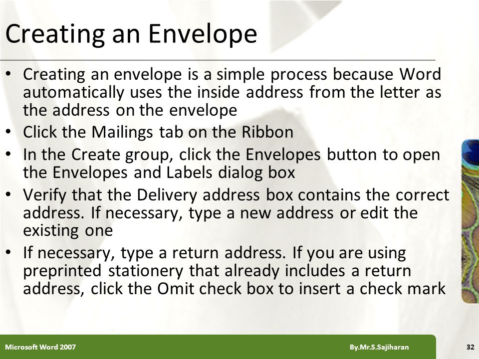XP Creating an Envelope Creating an envelope is a simple process because Word automatically uses the inside address from the letter as the address on the envelope Click the Mailings tab on the Ribbon In the Create group, click the Envelopes button to open the Envelopes and Labels dialog box Verify that the Delivery address box contains the correct address.